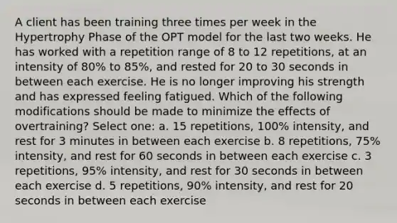 A client has been training three times per week in the Hypertrophy Phase of the OPT model for the last two weeks. He has worked with a repetition range of 8 to 12 repetitions, at an intensity of 80% to 85%, and rested for 20 to 30 seconds in between each exercise. He is no longer improving his strength and has expressed feeling fatigued. Which of the following modifications should be made to minimize the effects of overtraining? Select one: a. 15 repetitions, 100% intensity, and rest for 3 minutes in between each exercise b. 8 repetitions, 75% intensity, and rest for 60 seconds in between each exercise c. 3 repetitions, 95% intensity, and rest for 30 seconds in between each exercise d. 5 repetitions, 90% intensity, and rest for 20 seconds in between each exercise