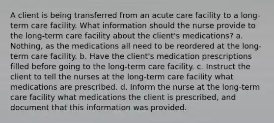 A client is being transferred from an acute care facility to a long-term care facility. What information should the nurse provide to the long-term care facility about the client's medications? a. Nothing, as the medications all need to be reordered at the long-term care facility. b. Have the client's medication prescriptions filled before going to the long-term care facility. c. Instruct the client to tell the nurses at the long-term care facility what medications are prescribed. d. Inform the nurse at the long-term care facility what medications the client is prescribed, and document that this information was provided.