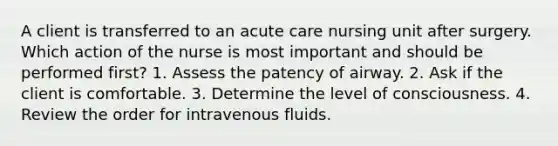 A client is transferred to an acute care nursing unit after surgery. Which action of the nurse is most important and should be performed first? 1. Assess the patency of airway. 2. Ask if the client is comfortable. 3. Determine the level of consciousness. 4. Review the order for intravenous fluids.