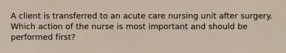 A client is transferred to an acute care nursing unit after surgery. Which action of the nurse is most important and should be performed first?