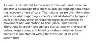 A client is transferred to the acute stroke unit, and the nurse initiates a neurologic flow sheet to provide ongoing data about the recovery phase of care. The nurse is aware this information indicates what regarding a client's clinical status? -changes in level of consciousness or responsiveness as evidenced by movement and orientation to time, place, and person -alterations in speech and aphasic status -quality and rate of pulses, respirations, and blood gas values -whether blood pressure is maintained within the lower end of desired parameters