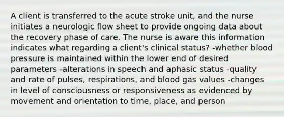 A client is transferred to the acute stroke unit, and the nurse initiates a neurologic flow sheet to provide ongoing data about the recovery phase of care. The nurse is aware this information indicates what regarding a client's clinical status? -whether blood pressure is maintained within the lower end of desired parameters -alterations in speech and aphasic status -quality and rate of pulses, respirations, and blood gas values -changes in level of consciousness or responsiveness as evidenced by movement and orientation to time, place, and person