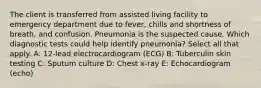 The client is transferred from assisted living facility to emergency department due to fever, chills and shortness of breath, and confusion. Pneumonia is the suspected cause. Which diagnostic tests could help identify pneumonia? Select all that apply. A: 12-lead electrocardiogram (ECG) B: Tuberculin skin testing C: Sputum culture D: Chest x-ray E: Echocardiogram (echo)