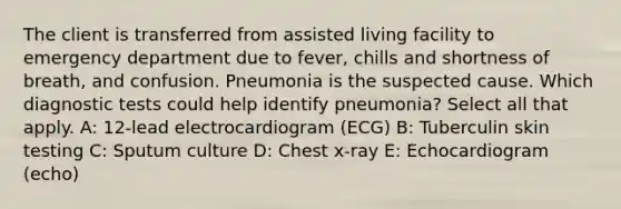 The client is transferred from assisted living facility to emergency department due to fever, chills and shortness of breath, and confusion. Pneumonia is the suspected cause. Which diagnostic tests could help identify pneumonia? Select all that apply. A: 12-lead electrocardiogram (ECG) B: Tuberculin skin testing C: Sputum culture D: Chest x-ray E: Echocardiogram (echo)