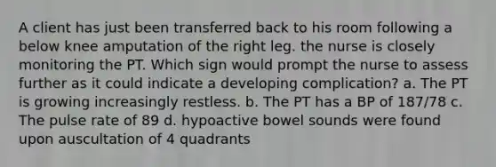 A client has just been transferred back to his room following a below knee amputation of the right leg. the nurse is closely monitoring the PT. Which sign would prompt the nurse to assess further as it could indicate a developing complication? a. The PT is growing increasingly restless. b. The PT has a BP of 187/78 c. The pulse rate of 89 d. hypoactive bowel sounds were found upon auscultation of 4 quadrants