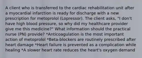 A client who is transferred to the cardiac rehabilitation unit after a myocardial infarction is ready for discharge with a new prescription for metoprolol (Lopressor). The client asks, "I don't have high blood pressure, so why did my healthcare provider give me this medicine?" What information should the practical nurse (PN) provide? *Anticoagulation is the most important action of metoprolol *Beta-blockers are routinely prescribed after heart damage *Heart failure is prevented as a complication while healing *A slower heart rate reduces the heart's oxygen demand