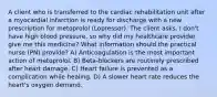 A client who is transferred to the cardiac rehabilitation unit after a myocardial infarction is ready for discharge with a new prescription for metoprolol (Lopressor). The client asks, I don't have high blood pressure, so why did my healthcare provider give me this medicine? What information should the practical nurse (PN) provide? A) Anticoagulation is the most important action of metoprolol. B) Beta-blockers are routinely prescribed after heart damage. C) Heart failure is prevented as a complication while healing. D) A slower heart rate reduces the heart's oxygen demand.