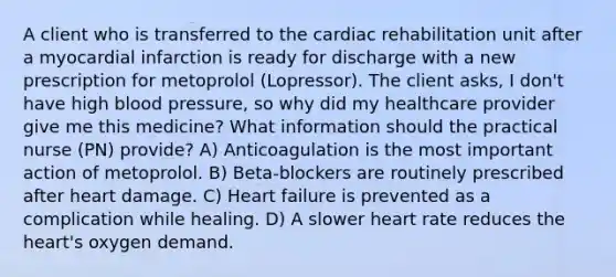 A client who is transferred to the cardiac rehabilitation unit after a myocardial infarction is ready for discharge with a new prescription for metoprolol (Lopressor). The client asks, I don't have high blood pressure, so why did my healthcare provider give me this medicine? What information should the practical nurse (PN) provide? A) Anticoagulation is the most important action of metoprolol. B) Beta-blockers are routinely prescribed after heart damage. C) Heart failure is prevented as a complication while healing. D) A slower heart rate reduces the heart's oxygen demand.