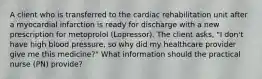 A client who is transferred to the cardiac rehabilitation unit after a myocardial infarction is ready for discharge with a new prescription for metoprolol (Lopressor). The client asks, "I don't have high blood pressure, so why did my healthcare provider give me this medicine?" What information should the practical nurse (PN) provide?