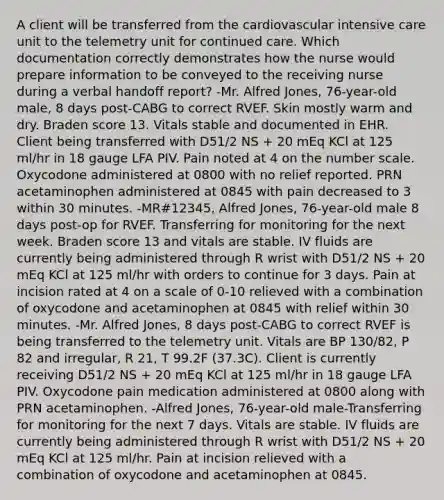 A client will be transferred from the cardiovascular intensive care unit to the telemetry unit for continued care. Which documentation correctly demonstrates how the nurse would prepare information to be conveyed to the receiving nurse during a verbal handoff report? -Mr. Alfred Jones, 76-year-old male, 8 days post-CABG to correct RVEF. Skin mostly warm and dry. Braden score 13. Vitals stable and documented in EHR. Client being transferred with D51/2 NS + 20 mEq KCl at 125 ml/hr in 18 gauge LFA PIV. Pain noted at 4 on the number scale. Oxycodone administered at 0800 with no relief reported. PRN acetaminophen administered at 0845 with pain decreased to 3 within 30 minutes. -MR#12345, Alfred Jones, 76-year-old male 8 days post-op for RVEF. Transferring for monitoring for the next week. Braden score 13 and vitals are stable. IV fluids are currently being administered through R wrist with D51/2 NS + 20 mEq KCl at 125 ml/hr with orders to continue for 3 days. Pain at incision rated at 4 on a scale of 0-10 relieved with a combination of oxycodone and acetaminophen at 0845 with relief within 30 minutes. -Mr. Alfred Jones, 8 days post-CABG to correct RVEF is being transferred to the telemetry unit. Vitals are BP 130/82, P 82 and irregular, R 21, T 99.2F (37.3C). Client is currently receiving D51/2 NS + 20 mEq KCl at 125 ml/hr in 18 gauge LFA PIV. Oxycodone pain medication administered at 0800 along with PRN acetaminophen. -Alfred Jones, 76-year-old male-Transferring for monitoring for the next 7 days. Vitals are stable. IV fluids are currently being administered through R wrist with D51/2 NS + 20 mEq KCl at 125 ml/hr. Pain at incision relieved with a combination of oxycodone and acetaminophen at 0845.