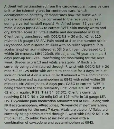 A client will be transferred from the cardiovascular intensive care unit to the telemetry unit for continued care. Which documentation correctly demonstrates how the nurse would prepare information to be conveyed to the receiving nurse during a verbal handoff report? Mr. Alfred Jones, 76-year-old male, 8 days post-CABG to correct RVEF. Skin mostly warm and dry. Braden score 13. Vitals stable and documented in EHR. Client being transferred with D51/2 NS + 20 mEq KCl at 125 ml/hr in 18 gauge LFA PIV. Pain noted at 4 on the number scale. Oxycodone administered at 0800 with no relief reported. PRN acetaminophen administered at 0845 with pain decreased to 3 within 30 minutes. MR#12345, Alfred Jones, 76-year-old male 8 days post-op for RVEF. Transferring for monitoring for the next week. Braden score 13 and vitals are stable. IV fluids are currently being administered through R wrist with D51/2 NS + 20 mEq KCl at 125 ml/hr with orders to continue for 3 days. Pain at incision rated at 4 on a scale of 0-10 relieved with a combination of oxycodone and acetaminophen at 0845 with relief within 30 minutes. Mr. Alfred Jones, 8 days post-CABG to correct RVEF is being transferred to the telemetry unit. Vitals are BP 130/82, P 82 and irregular, R 21, T 99.2F (37.3C). Client is currently receiving D51/2 NS + 20 mEq KCl at 125 ml/hr in 18 gauge LFA PIV. Oxycodone pain medication administered at 0800 along with PRN acetaminophen. Alfred Jones, 76-year-old male-Transferring for monitoring for the next 7 days. Vitals are stable. IV fluids are currently being administered through R wrist with D51/2 NS + 20 mEq KCl at 125 ml/hr. Pain at incision relieved with a combination of oxycodone and acetaminophen at 0845.