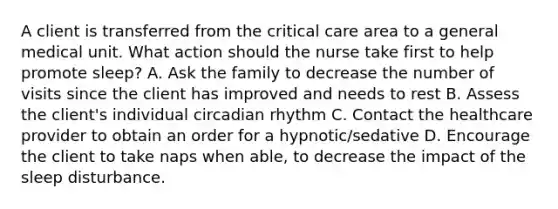 A client is transferred from the critical care area to a general medical unit. What action should the nurse take first to help promote sleep? A. Ask the family to decrease the number of visits since the client has improved and needs to rest B. Assess the client's individual circadian rhythm C. Contact the healthcare provider to obtain an order for a hypnotic/sedative D. Encourage the client to take naps when able, to decrease the impact of the sleep disturbance.