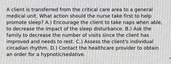 A client is transferred from the critical care area to a general medical unit. What action should the nurse take first to help promote​ sleep? A.) Encourage the client to take naps when​ able, to decrease the impact of the sleep disturbance. B.) Ask the family to decrease the number of visits since the client has improved and needs to rest. C.) Assess the​ client's individual circadian rhythm. D.) Contact the healthcare provider to obtain an order for a​ hypnotic/sedative.