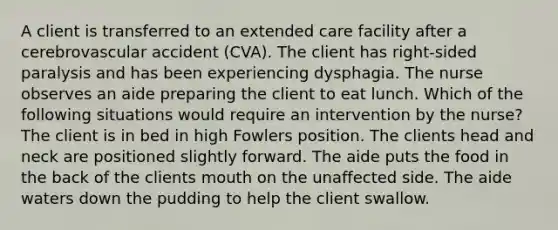 A client is transferred to an extended care facility after a cerebrovascular accident (CVA). The client has right-sided paralysis and has been experiencing dysphagia. The nurse observes an aide preparing the client to eat lunch. Which of the following situations would require an intervention by the nurse? The client is in bed in high Fowlers position. The clients head and neck are positioned slightly forward. The aide puts the food in the back of the clients mouth on the unaffected side. The aide waters down the pudding to help the client swallow.