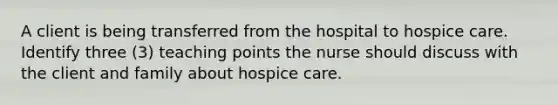 A client is being transferred from the hospital to hospice care. Identify three (3) teaching points the nurse should discuss with the client and family about hospice care.