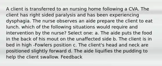 A client is transferred to an nursing home following a CVA. The client has right sided paralysis and has been experiencing dysphagia. The nurse observes an aide prepare the client to eat lunch. which of the following situations would require and intervention by the nurse? Select one: a. The aide puts the food in the back of his mout on the unaffected side b. The client is in bed in high -Fowlers position c. The client's head and neck are positioned slightly forward d. The aide liquifies the pudding to help the client swallow. Feedback