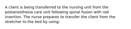 A client is being transferred to the nursing unit from the postanesthesia care unit following spinal fusion with rod insertion. The nurse prepares to transfer the client from the stretcher to the bed by using: