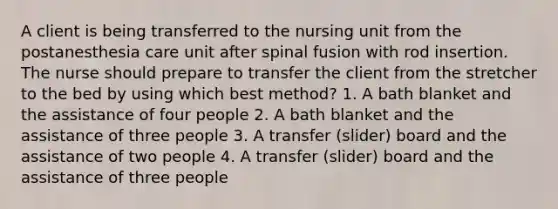 A client is being transferred to the nursing unit from the postanesthesia care unit after spinal fusion with rod insertion. The nurse should prepare to transfer the client from the stretcher to the bed by using which best method? 1. A bath blanket and the assistance of four people 2. A bath blanket and the assistance of three people 3. A transfer (slider) board and the assistance of two people 4. A transfer (slider) board and the assistance of three people