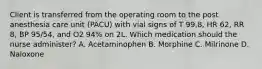 Client is transferred from the operating room to the post anesthesia care unit (PACU) with vial signs of T 99.8, HR 62, RR 8, BP 95/54, and O2 94% on 2L. Which medication should the nurse administer? A. Acetaminophen B. Morphine C. Milrinone D. Naloxone