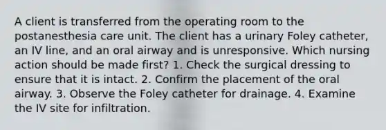 A client is transferred from the operating room to the postanesthesia care unit. The client has a urinary Foley catheter, an IV line, and an oral airway and is unresponsive. Which nursing action should be made first? 1. Check the surgical dressing to ensure that it is intact. 2. Confirm the placement of the oral airway. 3. Observe the Foley catheter for drainage. 4. Examine the IV site for infiltration.