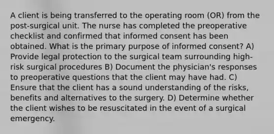 A client is being transferred to the operating room (OR) from the post-surgical unit. The nurse has completed the preoperative checklist and confirmed that informed consent has been obtained. What is the primary purpose of informed consent? A) Provide legal protection to the surgical team surrounding high-risk surgical procedures B) Document the physician's responses to preoperative questions that the client may have had. C) Ensure that the client has a sound understanding of the risks, benefits and alternatives to the surgery. D) Determine whether the client wishes to be resuscitated in the event of a surgical emergency.