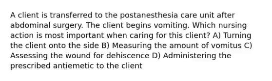 A client is transferred to the postanesthesia care unit after abdominal surgery. The client begins vomiting. Which nursing action is most important when caring for this client? A) Turning the client onto the side B) Measuring the amount of vomitus C) Assessing the wound for dehiscence D) Administering the prescribed antiemetic to the client