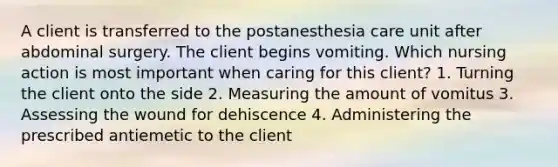 A client is transferred to the postanesthesia care unit after abdominal surgery. The client begins vomiting. Which nursing action is most important when caring for this client? 1. Turning the client onto the side 2. Measuring the amount of vomitus 3. Assessing the wound for dehiscence 4. Administering the prescribed antiemetic to the client