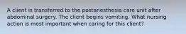 A client is transferred to the postanesthesia care unit after abdominal surgery. The client begins vomiting. What nursing action is most important when caring for this client?