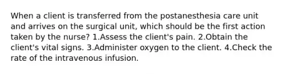 When a client is transferred from the postanesthesia care unit and arrives on the surgical unit, which should be the first action taken by the nurse? 1.Assess the client's pain. 2.Obtain the client's vital signs. 3.Administer oxygen to the client. 4.Check the rate of the intravenous infusion.