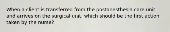 When a client is transferred from the postanesthesia care unit and arrives on the surgical unit, which should be the first action taken by the nurse?