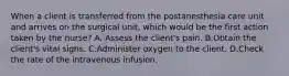 When a client is transferred from the postanesthesia care unit and arrives on the surgical unit, which would be the first action taken by the nurse? A. Assess the client's pain. B.Obtain the client's vital signs. C.Administer oxygen to the client. D.Check the rate of the intravenous infusion.