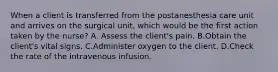 When a client is transferred from the postanesthesia care unit and arrives on the surgical unit, which would be the first action taken by the nurse? A. Assess the client's pain. B.Obtain the client's vital signs. C.Administer oxygen to the client. D.Check the rate of the intravenous infusion.