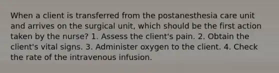 When a client is transferred from the postanesthesia care unit and arrives on the surgical unit, which should be the first action taken by the nurse? 1. Assess the client's pain. 2. Obtain the client's vital signs. 3. Administer oxygen to the client. 4. Check the rate of the intravenous infusion.