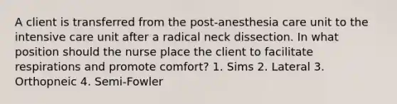 A client is transferred from the post-anesthesia care unit to the intensive care unit after a radical neck dissection. In what position should the nurse place the client to facilitate respirations and promote comfort? 1. Sims 2. Lateral 3. Orthopneic 4. Semi-Fowler