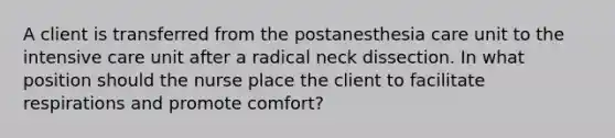 A client is transferred from the postanesthesia care unit to the intensive care unit after a radical neck dissection. In what position should the nurse place the client to facilitate respirations and promote comfort?