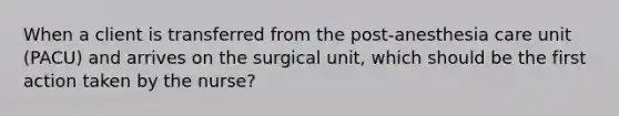 When a client is transferred from the post-anesthesia care unit (PACU) and arrives on the surgical unit, which should be the first action taken by the nurse?