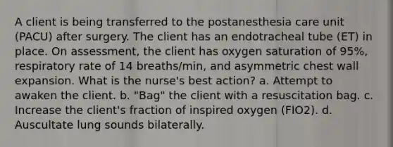 A client is being transferred to the postanesthesia care unit (PACU) after surgery. The client has an endotracheal tube (ET) in place. On assessment, the client has oxygen saturation of 95%, respiratory rate of 14 breaths/min, and asymmetric chest wall expansion. What is the nurse's best action? a. Attempt to awaken the client. b. "Bag" the client with a resuscitation bag. c. Increase the client's fraction of inspired oxygen (FIO2). d. Auscultate lung sounds bilaterally.