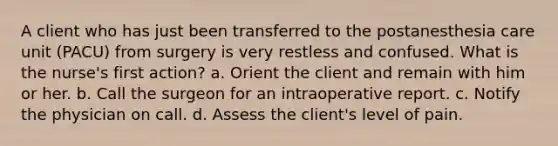 A client who has just been transferred to the postanesthesia care unit (PACU) from surgery is very restless and confused. What is the nurse's first action? a. Orient the client and remain with him or her. b. Call the surgeon for an intraoperative report. c. Notify the physician on call. d. Assess the client's level of pain.