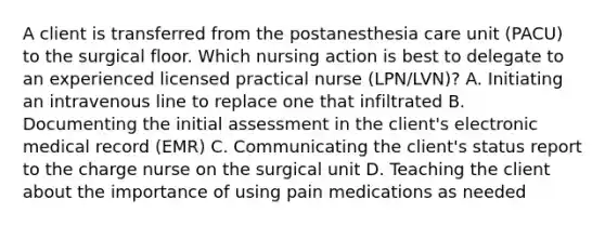 A client is transferred from the postanesthesia care unit (PACU) to the surgical floor. Which nursing action is best to delegate to an experienced licensed practical nurse (LPN/LVN)? A. Initiating an intravenous line to replace one that infiltrated B. Documenting the initial assessment in the client's electronic medical record (EMR) C. Communicating the client's status report to the charge nurse on the surgical unit D. Teaching the client about the importance of using pain medications as needed