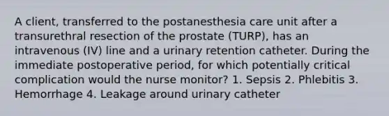 A client, transferred to the postanesthesia care unit after a transurethral resection of the prostate (TURP), has an intravenous (IV) line and a urinary retention catheter. During the immediate postoperative period, for which potentially critical complication would the nurse monitor? 1. Sepsis 2. Phlebitis 3. Hemorrhage 4. Leakage around urinary catheter