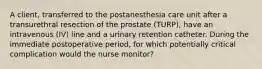 A client, transferred to the postanesthesia care unit after a transurethral resection of the prostate (TURP), have an intravenous (IV) line and a urinary retention catheter. During the immediate postoperative period, for which potentially critical complication would the nurse monitor?