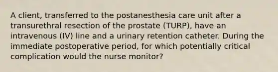 A client, transferred to the postanesthesia care unit after a transurethral resection of the prostate (TURP), have an intravenous (IV) line and a urinary retention catheter. During the immediate postoperative period, for which potentially critical complication would the nurse monitor?