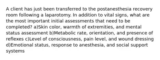 A client has just been transferred to the postanesthesia recovery room following a laparotomy. In addition to vital signs, what are the most important initial assessments that need to be completed? a)Skin color, warmth of extremities, and mental status assessment b)Metabolic rate, orientation, and presence of reflexes c)Level of consciousness, pain level, and wound dressing d)Emotional status, response to anesthesia, and social support systems