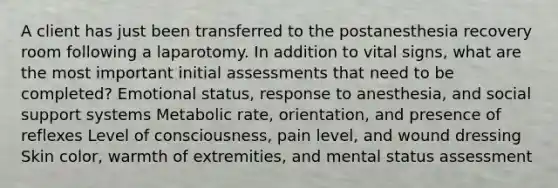 A client has just been transferred to the postanesthesia recovery room following a laparotomy. In addition to vital signs, what are the most important initial assessments that need to be completed? Emotional status, response to anesthesia, and social support systems Metabolic rate, orientation, and presence of reflexes Level of consciousness, pain level, and wound dressing Skin color, warmth of extremities, and mental status assessment