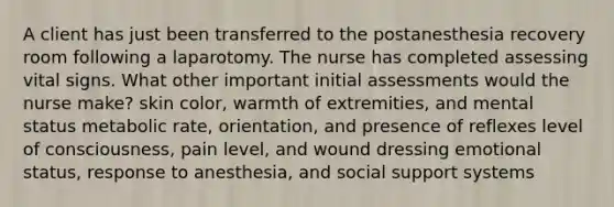 A client has just been transferred to the postanesthesia recovery room following a laparotomy. The nurse has completed assessing vital signs. What other important initial assessments would the nurse make? skin color, warmth of extremities, and mental status metabolic rate, orientation, and presence of reflexes level of consciousness, pain level, and wound dressing emotional status, response to anesthesia, and social support systems