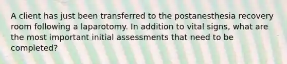 A client has just been transferred to the postanesthesia recovery room following a laparotomy. In addition to vital signs, what are the most important initial assessments that need to be completed?