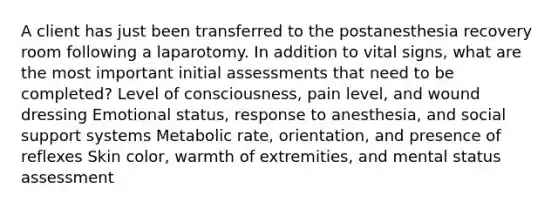 A client has just been transferred to the postanesthesia recovery room following a laparotomy. In addition to vital signs, what are the most important initial assessments that need to be completed? Level of consciousness, pain level, and wound dressing Emotional status, response to anesthesia, and social support systems Metabolic rate, orientation, and presence of reflexes Skin color, warmth of extremities, and mental status assessment