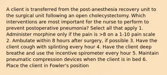 A client is transferred from the post-anesthesia recovery unit to the surgical unit following an open cholecystectomy. Which interventions are most important for the nurse to perform to prevent postoperative pneumonia? Select all that apply 1. Administer morphine only if the pain is >8 on a 1-10 pain scale 2. Ambulate within 8 hours after surgery, if possible 3. Have the client cough with splinting every hour 4. Have the client deep breathe and use the incentive spirometer every hour 5. Maintain pneumatic compression devices when the client is in bed 6. Place the client in Fowler's position