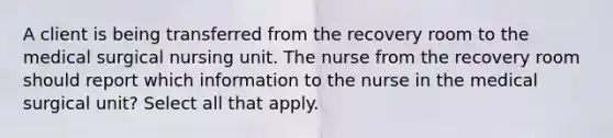 A client is being transferred from the recovery room to the medical surgical nursing unit. The nurse from the recovery room should report which information to the nurse in the medical surgical unit? Select all that apply.