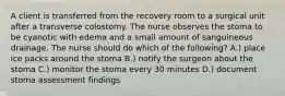 A client is transferred from the recovery room to a surgical unit after a transverse colostomy. The nurse observes the stoma to be cyanotic with edema and a small amount of sanguineous drainage. The nurse should do which of the following? A.) place ice packs around the stoma B.) notify the surgeon about the stoma C.) monitor the stoma every 30 minutes D.) document stoma assessment findings